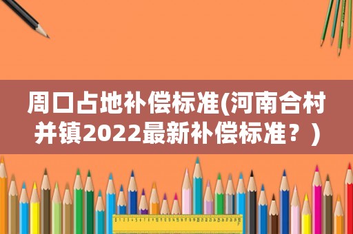 周口占地補(bǔ)償標(biāo)準(zhǔn)(河南合村并鎮(zhèn)2022最新補(bǔ)償標(biāo)準(zhǔn)？)