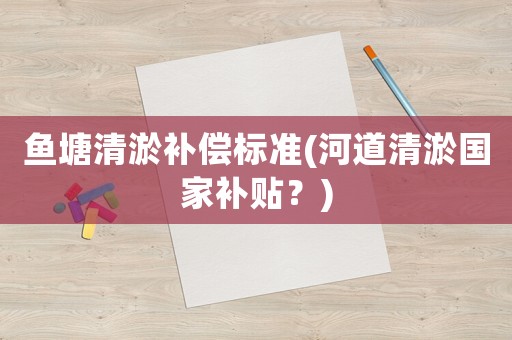 魚塘清淤補償標準(河道清淤國家補貼？)
