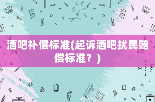酒吧補(bǔ)償標(biāo)準(zhǔn)(起訴酒吧擾民賠償標(biāo)準(zhǔn)？)