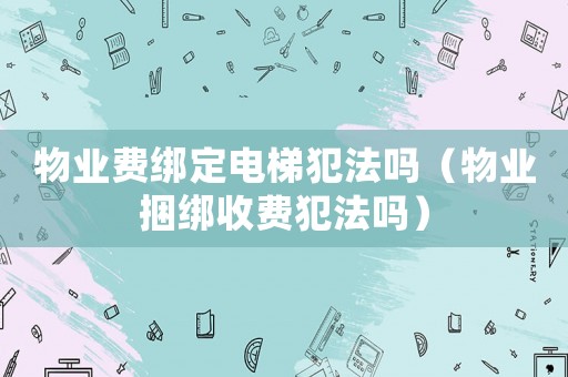 物業(yè)費(fèi)綁定電梯犯法嗎（物業(yè)捆綁收費(fèi)犯法嗎）