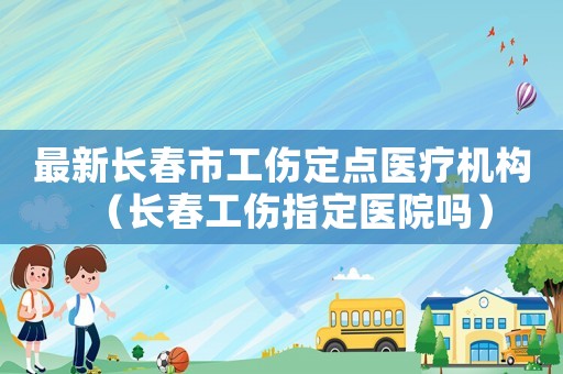 最新長春市工傷定點醫(yī)療機構(gòu)（長春工傷指定醫(yī)院嗎）