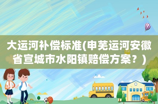 大運河補償標準(申蕪運河安徽省宣城市水陽鎮(zhèn)賠償方案？)