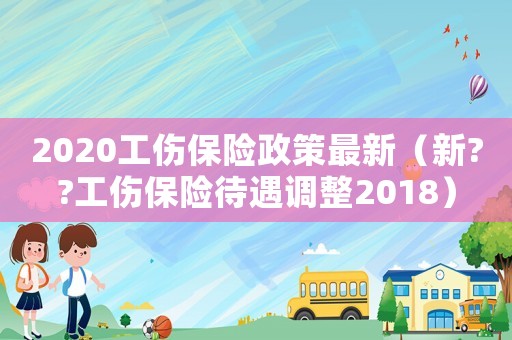 2020工傷保險(xiǎn)政策最新（新??工傷保險(xiǎn)待遇調(diào)整2018）