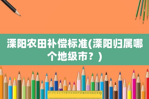 溧陽農(nóng)田補償標準(溧陽歸屬哪個地級市？)