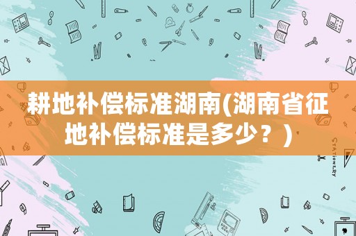 耕地補償標(biāo)準(zhǔn)湖南(湖南省征地補償標(biāo)準(zhǔn)是多少？)