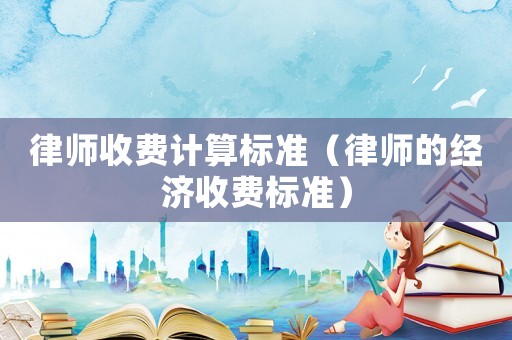 律師收費計算標(biāo)準(zhǔn)（律師的經(jīng)濟(jì)收費標(biāo)準(zhǔn)）