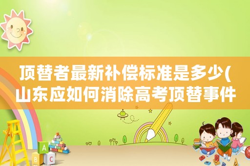 頂替者最新補(bǔ)償標(biāo)準(zhǔn)是多少(山東應(yīng)如何消除高考頂替事件的影響？對(duì)受害者如何補(bǔ)償？)