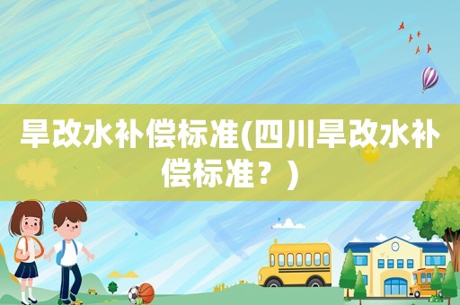 旱改水補(bǔ)償標(biāo)準(zhǔn)(四川旱改水補(bǔ)償標(biāo)準(zhǔn)？)