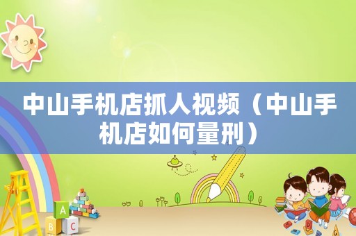 中山手機店抓人視頻（中山手機店如何量刑）