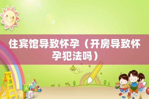 住賓館導(dǎo)致懷孕（開房導(dǎo)致懷孕犯法嗎）
