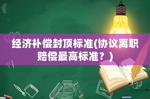 經(jīng)濟(jì)補(bǔ)償封頂標(biāo)準(zhǔn)(協(xié)議離職賠償最高標(biāo)準(zhǔn)？)