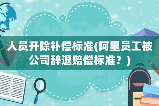 人員開(kāi)除補(bǔ)償標(biāo)準(zhǔn)(阿里員工被公司辭退賠償標(biāo)準(zhǔn)？)