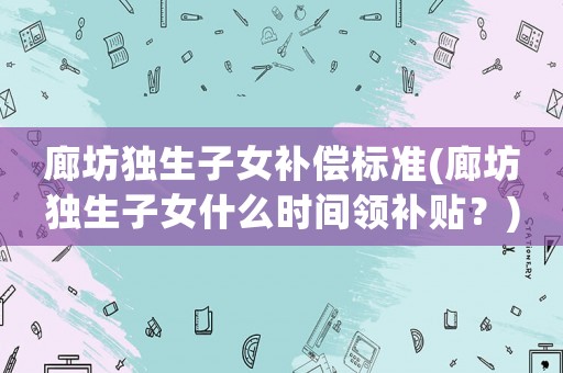 廊坊獨生子女補償標(biāo)準(zhǔn)(廊坊獨生子女什么時間領(lǐng)補貼？)
