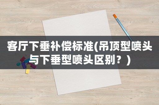 客廳下垂補(bǔ)償標(biāo)準(zhǔn)(吊頂型噴頭與下垂型噴頭區(qū)別？)
