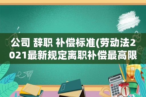 公司 辭職 補償標(biāo)準(zhǔn)(勞動法2021最新規(guī)定離職補償最高限額？)