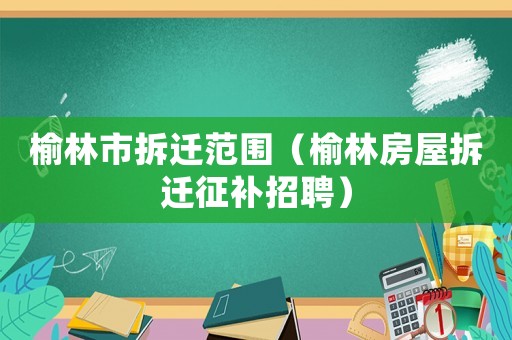 榆林市拆遷范圍（榆林房屋拆遷征補(bǔ)招聘）