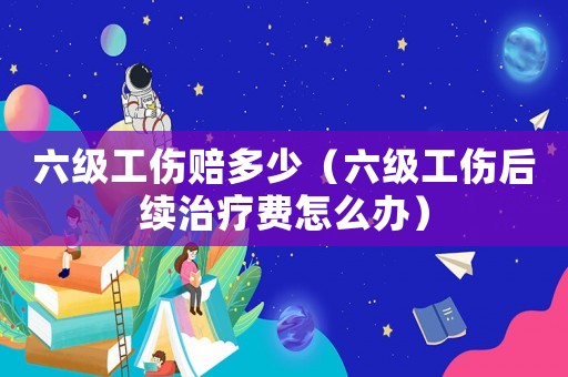 六級(jí)工傷賠多少（六級(jí)工傷后續(xù)治療費(fèi)怎么辦）