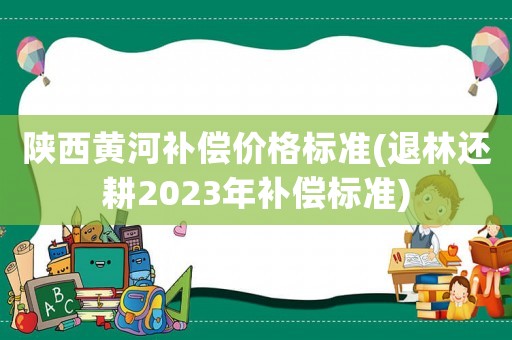 陜西黃河補(bǔ)償價(jià)格標(biāo)準(zhǔn)(退林還耕2023年補(bǔ)償標(biāo)準(zhǔn))