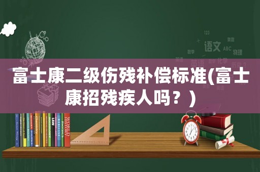 富士康二級(jí)傷殘補(bǔ)償標(biāo)準(zhǔn)(富士康招殘疾人嗎？)