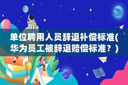 單位聘用人員辭退補(bǔ)償標(biāo)準(zhǔn)(華為員工被辭退賠償標(biāo)準(zhǔn)？)