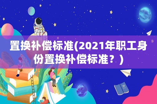 置換補(bǔ)償標(biāo)準(zhǔn)(2021年職工身份置換補(bǔ)償標(biāo)準(zhǔn)？)