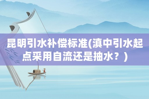 昆明引水補(bǔ)償標(biāo)準(zhǔn)(滇中引水起點(diǎn)采用自流還是抽水？)