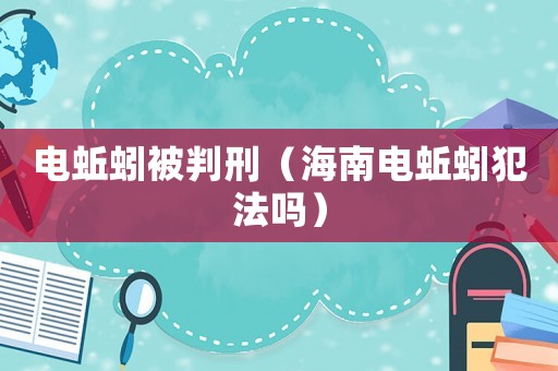 電蚯蚓被判刑（海南電蚯蚓犯法嗎）