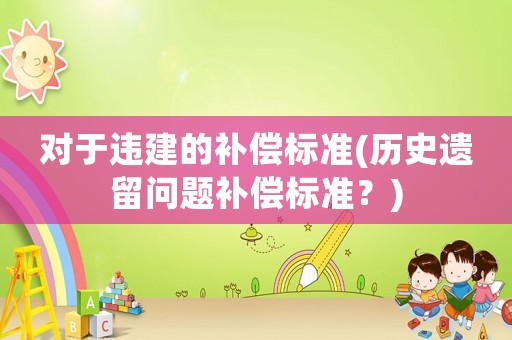 對(duì)于違建的補(bǔ)償標(biāo)準(zhǔn)(歷史遺留問(wèn)題補(bǔ)償標(biāo)準(zhǔn)？)