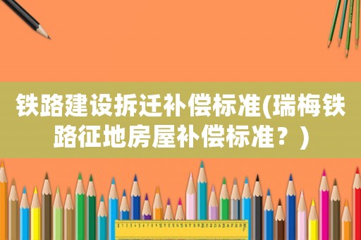 鐵路建設(shè)拆遷補(bǔ)償標(biāo)準(zhǔn)(瑞梅鐵路征地房屋補(bǔ)償標(biāo)準(zhǔn)？)