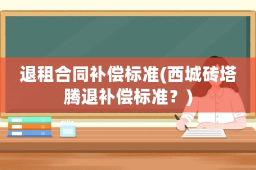 退租合同補(bǔ)償標(biāo)準(zhǔn)(西城磚塔騰退補(bǔ)償標(biāo)準(zhǔn)？)