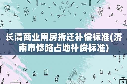 長清商業(yè)用房拆遷補償標準(濟南市修路占地補償標準)