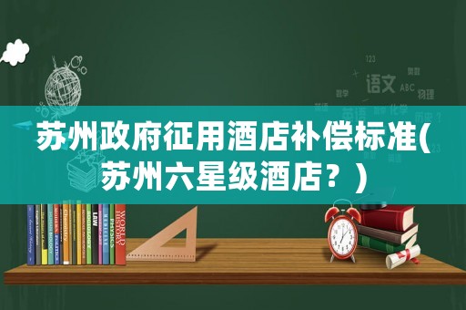 蘇州政府征用酒店補(bǔ)償標(biāo)準(zhǔn)(蘇州六星級(jí)酒店？)