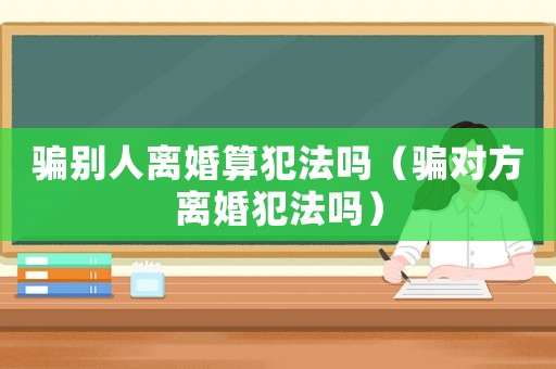 騙別人離婚算犯法嗎（騙對方離婚犯法嗎）