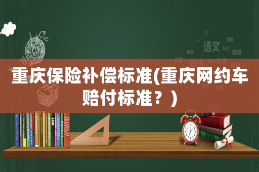 重慶保險補(bǔ)償標(biāo)準(zhǔn)(重慶網(wǎng)約車賠付標(biāo)準(zhǔn)？)