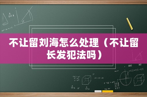 不讓留劉海怎么處理（不讓留長(zhǎng)發(fā)犯法嗎）