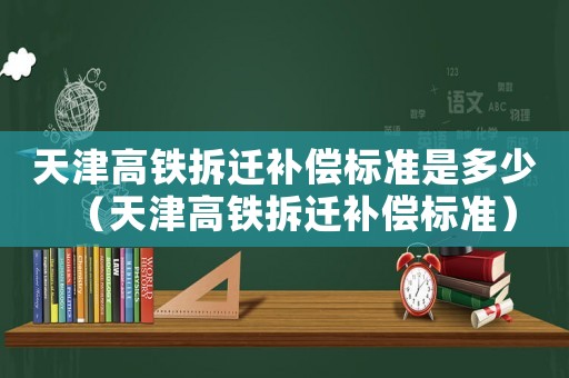 天津高鐵拆遷補償標(biāo)準(zhǔn)是多少（天津高鐵拆遷補償標(biāo)準(zhǔn)）