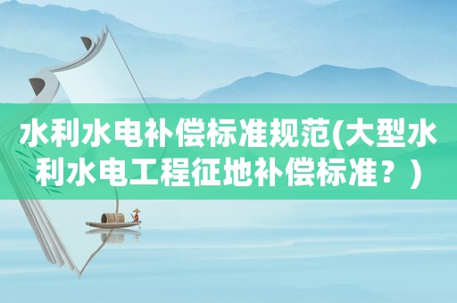 水利水電補(bǔ)償標(biāo)準(zhǔn)規(guī)范(大型水利水電工程征地補(bǔ)償標(biāo)準(zhǔn)？)