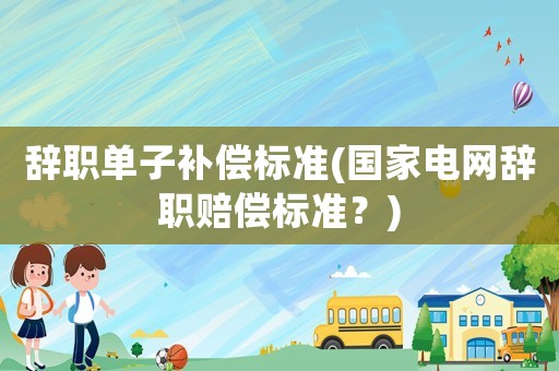 辭職單子補(bǔ)償標(biāo)準(zhǔn)(國家電網(wǎng)辭職賠償標(biāo)準(zhǔn)？)