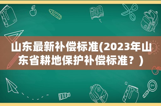 山東最新補(bǔ)償標(biāo)準(zhǔn)(2023年山東省耕地保護(hù)補(bǔ)償標(biāo)準(zhǔn)？)