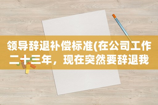 領(lǐng)導辭退補償標準(在公司工作二十三年，現(xiàn)在突然要辭退我，該怎樣去申請賠償？)