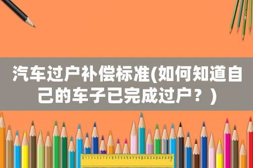 汽車過戶補(bǔ)償標(biāo)準(zhǔn)(如何知道自己的車子已完成過戶？)