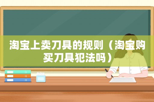淘寶上賣刀具的規(guī)則（淘寶購買刀具犯法嗎）