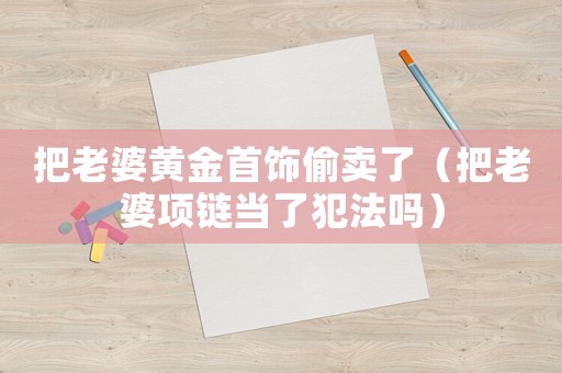 把老婆黃金首飾偷賣(mài)了（把老婆項(xiàng)鏈當(dāng)了犯法嗎）