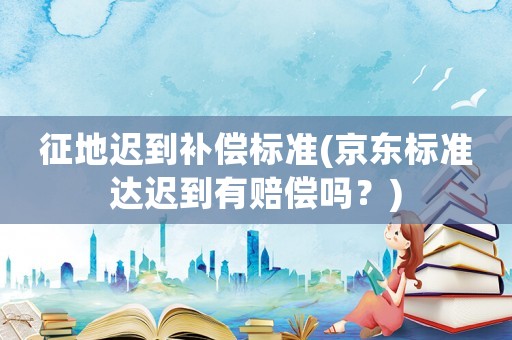 征地遲到補償標(biāo)準(京東標(biāo)準達遲到有賠償嗎？)
