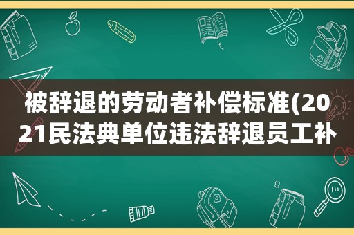 被辭退的勞動者補(bǔ)償標(biāo)準(zhǔn)(2021民法典單位違法辭退員工補(bǔ)償標(biāo)準(zhǔn)？)
