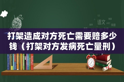 打架造成對(duì)方死亡需要賠多少錢(qián)（打架對(duì)方發(fā)病死亡量刑）
