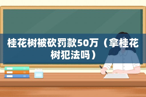 桂花樹被砍罰款50萬（拿桂花樹犯法嗎）