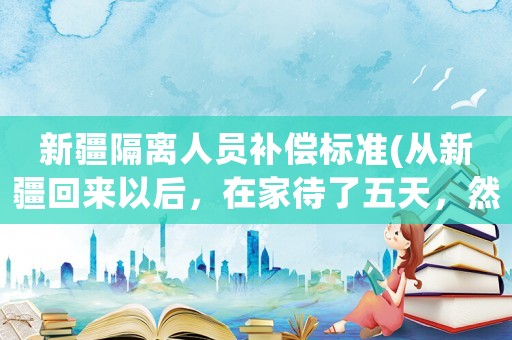 新疆隔離人員補償標準(從新疆回來以后，在家待了五天，然后新疆疫情，會不會被隔離？)