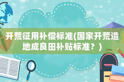 開荒征用補償標(biāo)準(zhǔn)(國家開荒造地成良田補貼標(biāo)準(zhǔn)？)