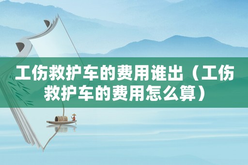 工傷救護車的費用誰出（工傷救護車的費用怎么算）